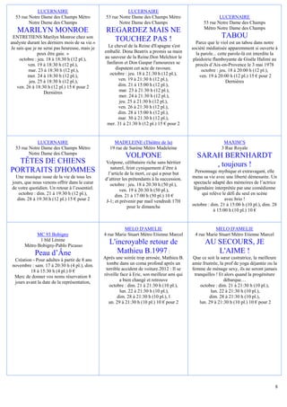 LUCERNAIRE                                     LUCERNAIRE
  53 rue Notre Dame des Champs Métro             53 rue Notre Dame des Champs Métro                         LUCERNAIRE
         Notre Dame des Champs                          Notre Dame des Champs                       53 rue Notre Dame des Champs
                                                                                                    Métro Notre Dame des Champs
   MARILYN MONROE                                REGARDEZ MAIS NE
 ENTRETIENS Marilyn Monroe chez son
                                                   TOUCHEZ PAS !                                              TABOU
analyste durant les derniers mois de sa vie.«                                                   Parce que le viol est un tabou dans notre
Je sais que je ne serai pas heureuse, mais je     Le cheval de la Reine d'Espagne s'est       société médiatisée apparemment si ouverte à
               peux être gaie. »                emballé. Dona Beatrix a promis sa main          la parole... cette parole-là est interdite la
     octobre : jeu. 18 à 18:30 h (12 pl.),      au sauveur de la Reine.Don Melchior le         plaidoirie flamboyante de Gisèle Halimi au
         ven. 19 à 18:30 h (12 pl.),             fanfaron et Don Gaspar l'amoureux se           procès d’Aix-en-Provence le 3 mai 1978
         mar. 23 à 18:30 h (12 pl.),                  disputent cet acte de ravoure.               octobre : jeu. 18 à 20:00 h (12 pl.),
         mer. 24 à 18:30 h (12 pl.),               octobre : jeu. 18 à 21:30 h (12 pl.),          ven. 19 à 20:00 h (12 pl.) 15 € pour 2
          jeu. 25 à 18:30 h (12 pl.),                   ven. 19 à 21:30 h (12 pl.),                              Dernières
   ven. 26 à 18:30 h (12 pl.) 15 € pour 2              dim. 21 à 15:00 h (12 pl.),
                  Dernières                             mar. 23 à 21:30 h (12 pl.),
                                                        mer. 24 à 21:30 h (12 pl.),
                                                        jeu. 25 à 21:30 h (12 pl.),
                                                        ven. 26 à 21:30 h (12 pl.),
                                                       dim. 28 à 15:00 h (12 pl.),
                                                       mar. 30 à 21:30 h (12 pl.),
                                                 mer. 31 à 21:30 h (12 pl.) 15 € pour 2


             LUCERNAIRE                              MADELEINE (Théâtre de la)                                 MAXIM’S
  53 rue Notre Dame des Champs Métro               19 rue de Surène Métro Madeleine                           3 Rue Royale
         Notre Dame des Champs
                                                            VOLPONE                             SARAH BERNHARDT
  TÊTES DE CHIENS                                Volpone, célibataire riche sans héritier
                                                                                                    , toujours !
                                                    naturel, feint cyniquement d’être à
PORTRAITS D'HOMMES                                 l’article de la mort, ce qui a pour but      Personnage mythique et extravagant, elle
  Une musique issue de la vie de tous les        d’attirer les prétendants à la succession.   mena sa vie avec une liberté démesurée. Un
jours, que nous venons offrir dans le cœur          octobre : jeu. 18 à 20:30 h (50 pl.),      spectacle adapté des mémoires de l’actrice
de votre quotidien. Un retour à l’essentiel.              ven. 19 à 20:30 h (50 pl.),          légendaire interprétée par une comédienne
   octobre : dim. 21 à 19:30 h (12 pl.),               dim. 21 à 17:00 h (50 pl.) 10 €             qui relève le défi du seul en scène
  dim. 28 à 19:30 h (12 pl.) 15 € pour 2          J-1; et prévenir par mail vendredi 17H                       avec brio !
                                                              pour le dimanche                octobre : dim. 21 à 15:00 h (10 pl.), dim. 28
                                                                                                         à 15:00 h (10 pl.) 10 €


                                                          MELO D'AMELIE                                  MELO D'AMELIE
             MC 93 Bobigny                      4 rue Marie Stuart Métro Etienne Marcel        4 rue Marie Stuart Métro Etienne Marcel
              1 bld Lénine
       Métro Bobigny-Pablo Picasso
                                                   L'incroyable retour de                            AU SECOURS, JE
            Peau d’Âne                                Mathieu B.1997 :                                  L'AIME !
 Création - Pour adultes à partir de 8 ans      Après une soirée trop arrosée, Mathieu B.     Que ce soit la sœur castratrice, la meilleure
novembre : sam. 17 à 20:30 h (4 pl.), dim.       tombe dans un coma profond après un          amie frustrée, la prof de yoga déjantée ou la
         18 à 15:30 h (4 pl.) 0 €                terrible accident de voiture.2012 : Il se    femme de ménage sexy, ils ne seront jamais
 Merc de donner vos noms réservation 8          réveille face à Eric, son meilleur ami qui     tranquilles ! Et alors quand la progéniture
 jours avant la date de la représentation,               a bien changé et retrouve                              débarque…
                                                   octobre : dim. 21 à 21:30 h (10 pl.),          octobre : dim. 21 à 21:30 h (10 pl.),
                                                         lun. 22 à 21:30 h (10 pl.),                     lun. 22 à 21:30 h (10 pl.),
                                                       dim. 28 à 21:30 h (10 pl.), l                    dim. 28 à 21:30 h (10 pl.),
                                                  un. 29 à 21:30 h (10 pl.) 10 € pour 2           lun. 29 à 21:30 h (10 pl.) 10 € pour 2




                                                                                                                                           8
 