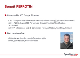 Benoît PERROTIN

 Responsable SEO Europe Pixmania

 › 2012: Responsable SEO Europe Pixmania (Dixons Group) // Certificatio...