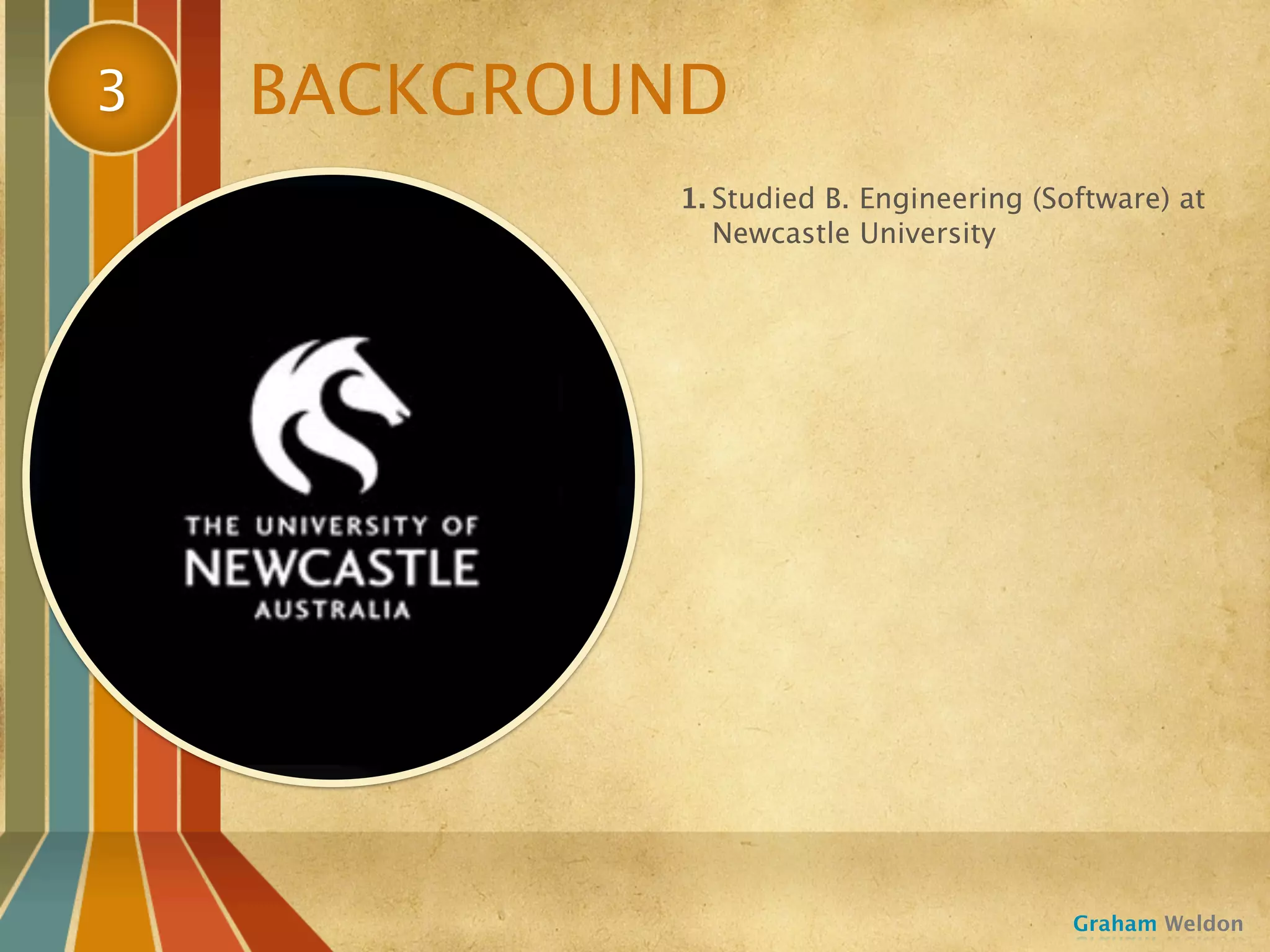 3   BACKGROUND
            1. Studied B. Engineering (Software) at
               Newcastle University




                                         Graham Weldon
 