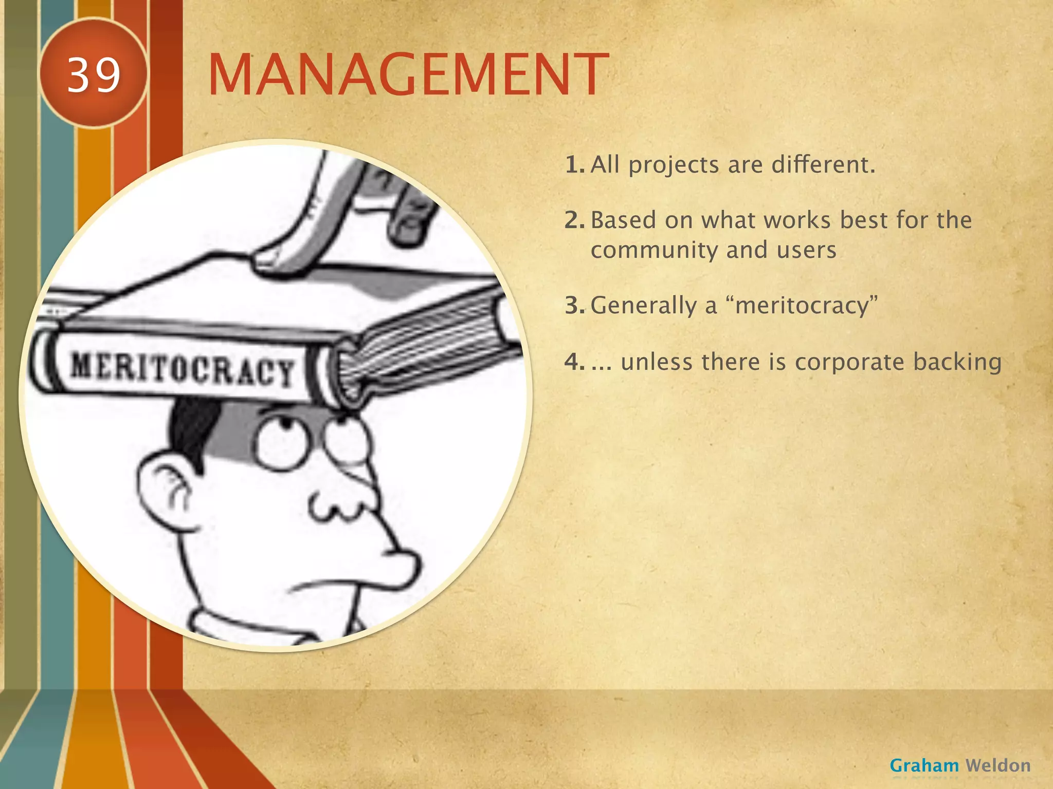 39   MANAGEMENT
             1. All projects are different.

             2. Based on what works best for the
                community and users

             3. Generally a “meritocracy”

             4. ... unless there is corporate backing




                                              Graham Weldon
 