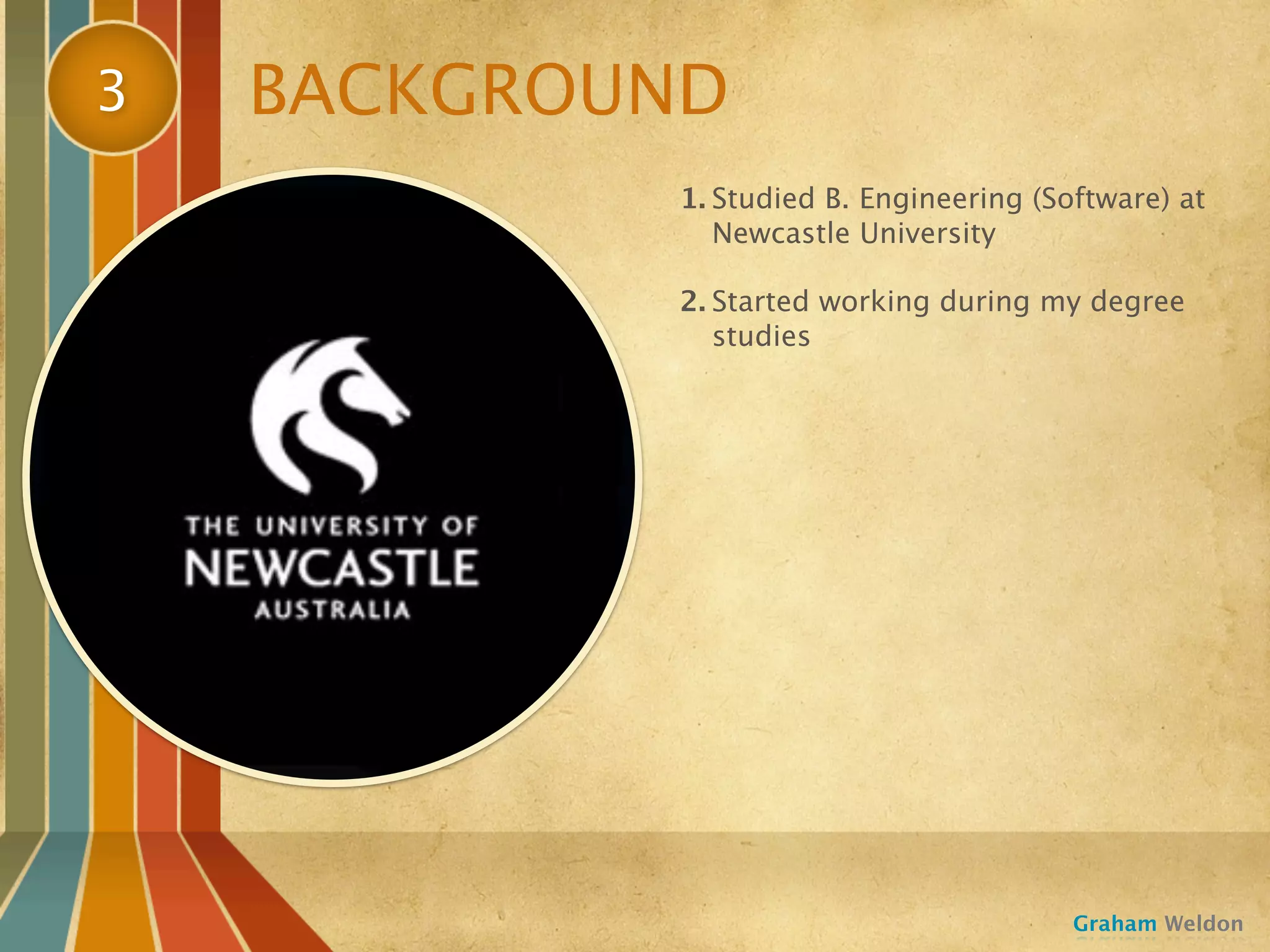 3   BACKGROUND
            1. Studied B. Engineering (Software) at
               Newcastle University

            2. Started working during my degree
               studies




                                         Graham Weldon
 