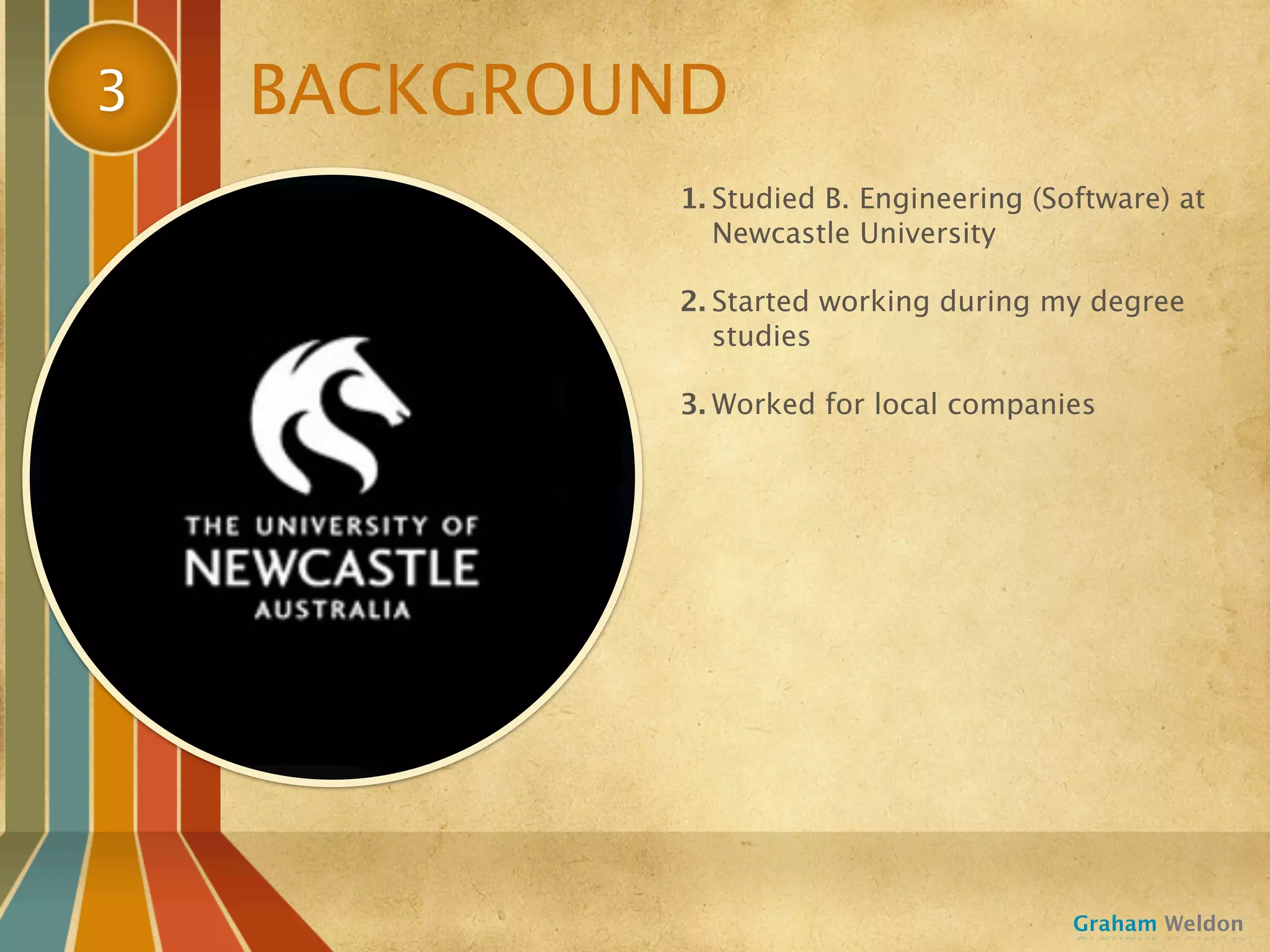 3   BACKGROUND
            1. Studied B. Engineering (Software) at
               Newcastle University

            2. Started working during my degree
               studies

            3. Worked for local companies




                                         Graham Weldon
 