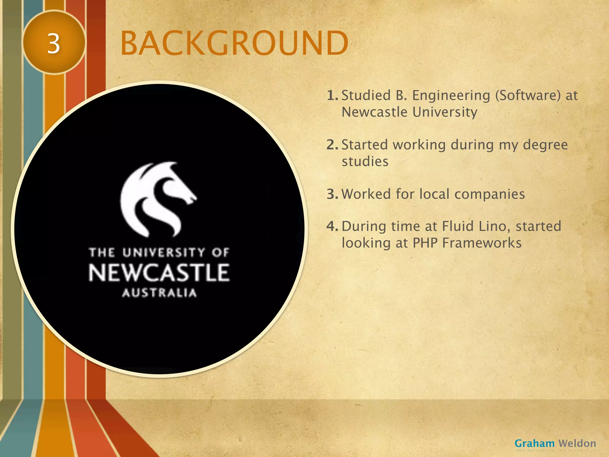 3   BACKGROUND
            1. Studied B. Engineering (Software) at
               Newcastle University

            2. Started working during my degree
               studies

            3. Worked for local companies

            4. During time at Fluid Lino, started
               looking at PHP Frameworks




                                         Graham Weldon
 