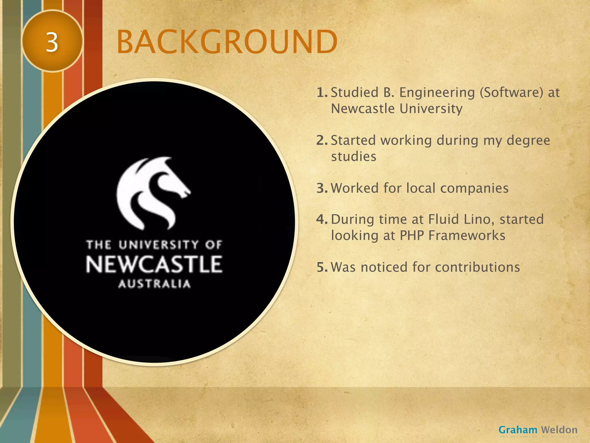3   BACKGROUND
            1. Studied B. Engineering (Software) at
               Newcastle University

            2. Started working during my degree
               studies

            3. Worked for local companies

            4. During time at Fluid Lino, started
               looking at PHP Frameworks

            5. Was noticed for contributions




                                         Graham Weldon
 