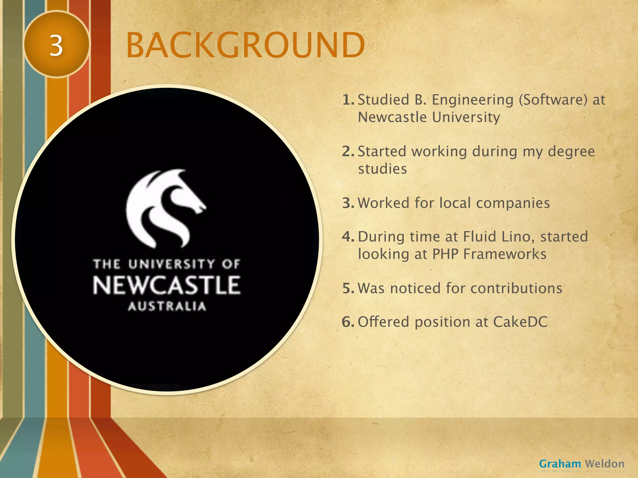 3   BACKGROUND
            1. Studied B. Engineering (Software) at
               Newcastle University

            2. Started working during my degree
               studies

            3. Worked for local companies

            4. During time at Fluid Lino, started
               looking at PHP Frameworks

            5. Was noticed for contributions

            6. Offered position at CakeDC




                                         Graham Weldon
 