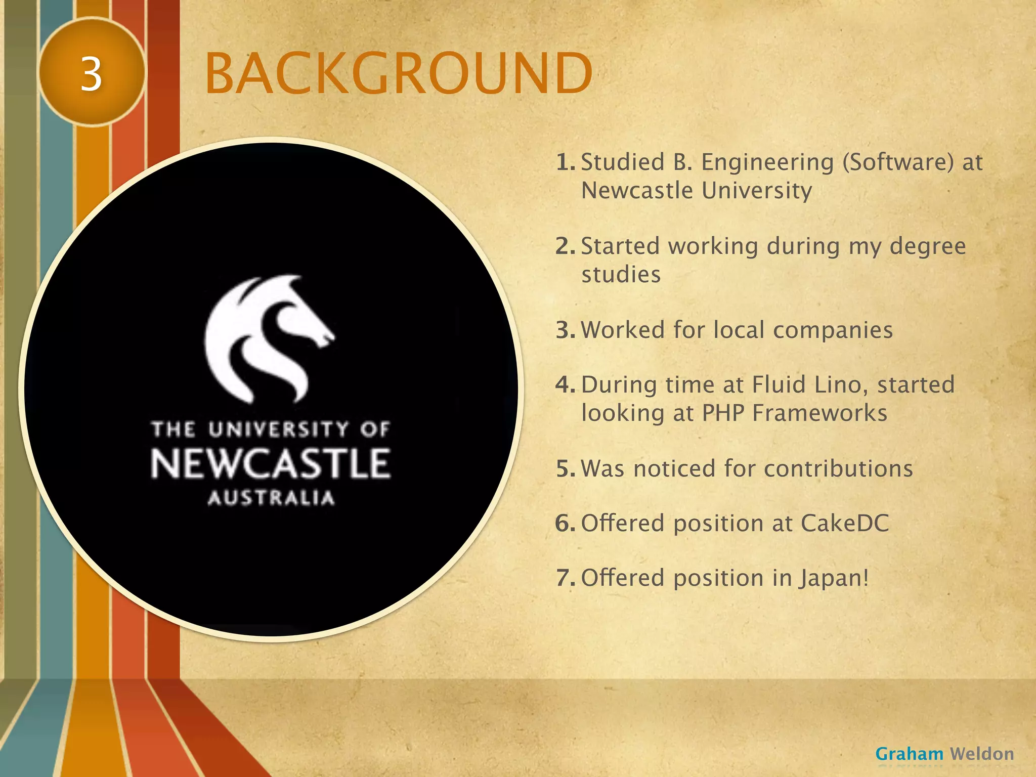 3   BACKGROUND
            1. Studied B. Engineering (Software) at
               Newcastle University

            2. Started working during my degree
               studies

            3. Worked for local companies

            4. During time at Fluid Lino, started
               looking at PHP Frameworks

            5. Was noticed for contributions

            6. Offered position at CakeDC

            7. Offered position in Japan!




                                            Graham Weldon
 