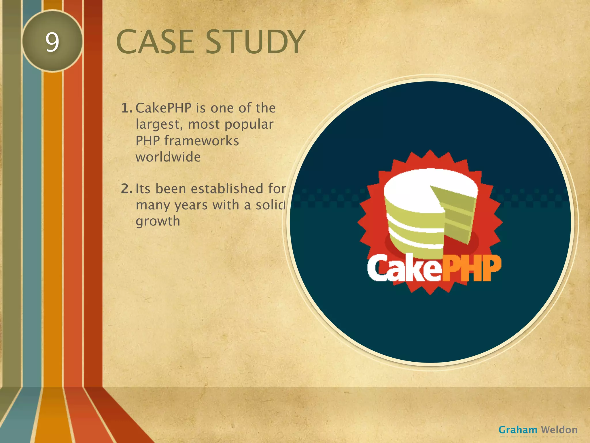 9   CASE STUDY
    1. CakePHP is one of the
       largest, most popular
       PHP frameworks
       worldwide

    2. Its been established for
       many years with a solid
       growth




                                  Graham Weldon
 