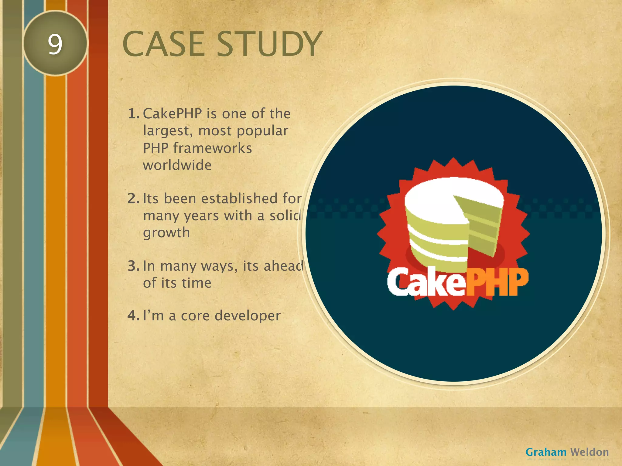 9   CASE STUDY
    1. CakePHP is one of the
       largest, most popular
       PHP frameworks
       worldwide

    2. Its been established for
       many years with a solid
       growth

    3. In many ways, its ahead
       of its time

    4. I’m a core developer




                                  Graham Weldon
 