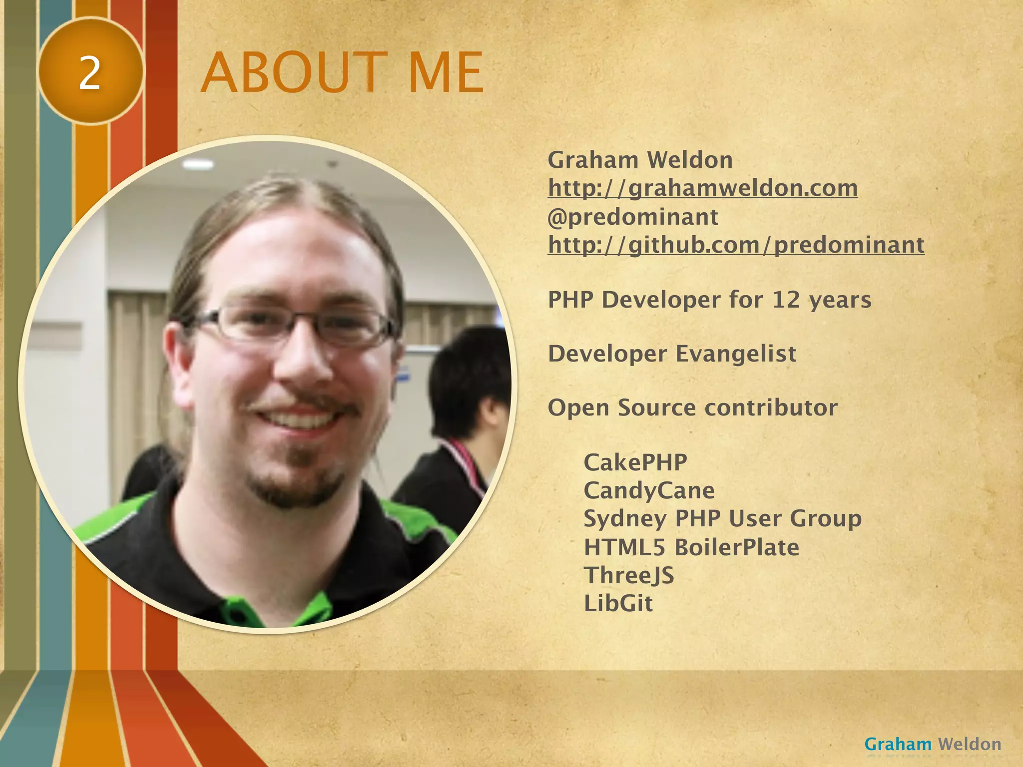 2   ABOUT ME
               Graham Weldon
               http://grahamweldon.com
               @predominant
               http://github.com/predominant

               PHP Developer for 12 years

               Developer Evangelist

               Open Source contributor

                 CakePHP
                 CandyCane
                 Sydney PHP User Group
                 HTML5 BoilerPlate
                 ThreeJS
                 LibGit




                                         Graham Weldon
 