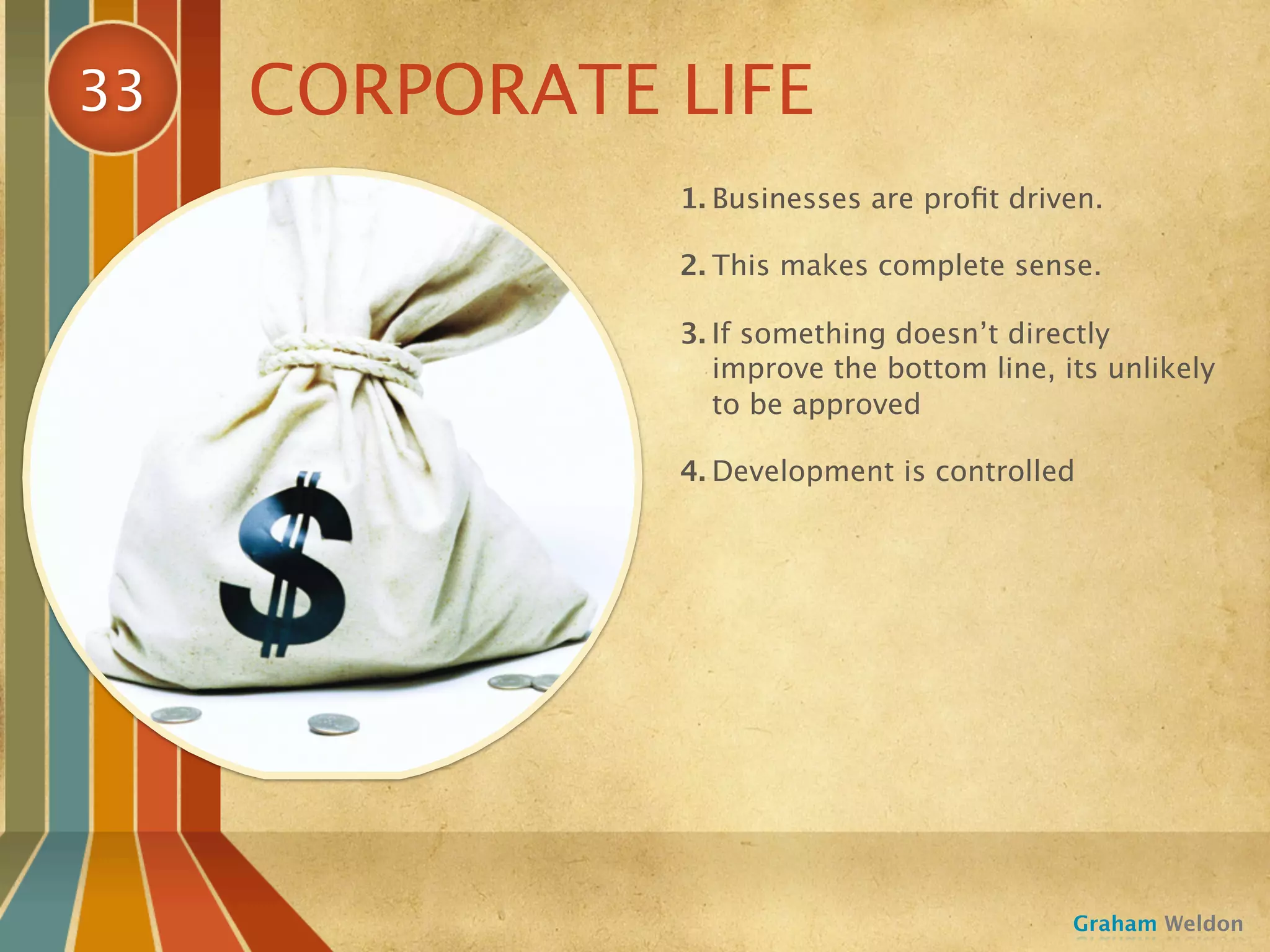 33   CORPORATE LIFE
               1. Businesses are proﬁt driven.

               2. This makes complete sense.

               3. If something doesn’t directly
                  improve the bottom line, its unlikely
                  to be approved

               4. Development is controlled




                                            Graham Weldon
 
