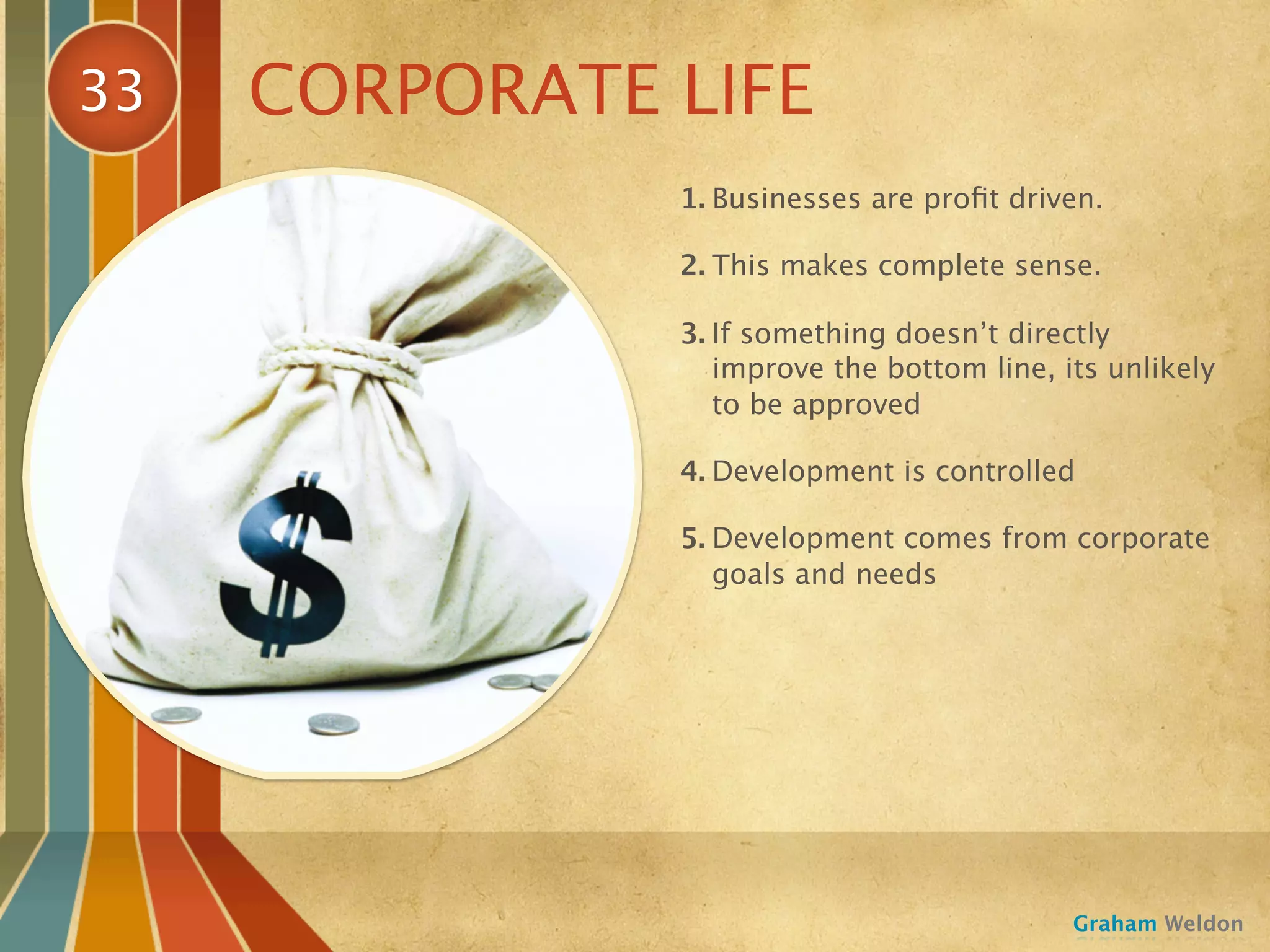 33   CORPORATE LIFE
               1. Businesses are proﬁt driven.

               2. This makes complete sense.

               3. If something doesn’t directly
                  improve the bottom line, its unlikely
                  to be approved

               4. Development is controlled

               5. Development comes from corporate
                  goals and needs




                                            Graham Weldon
 