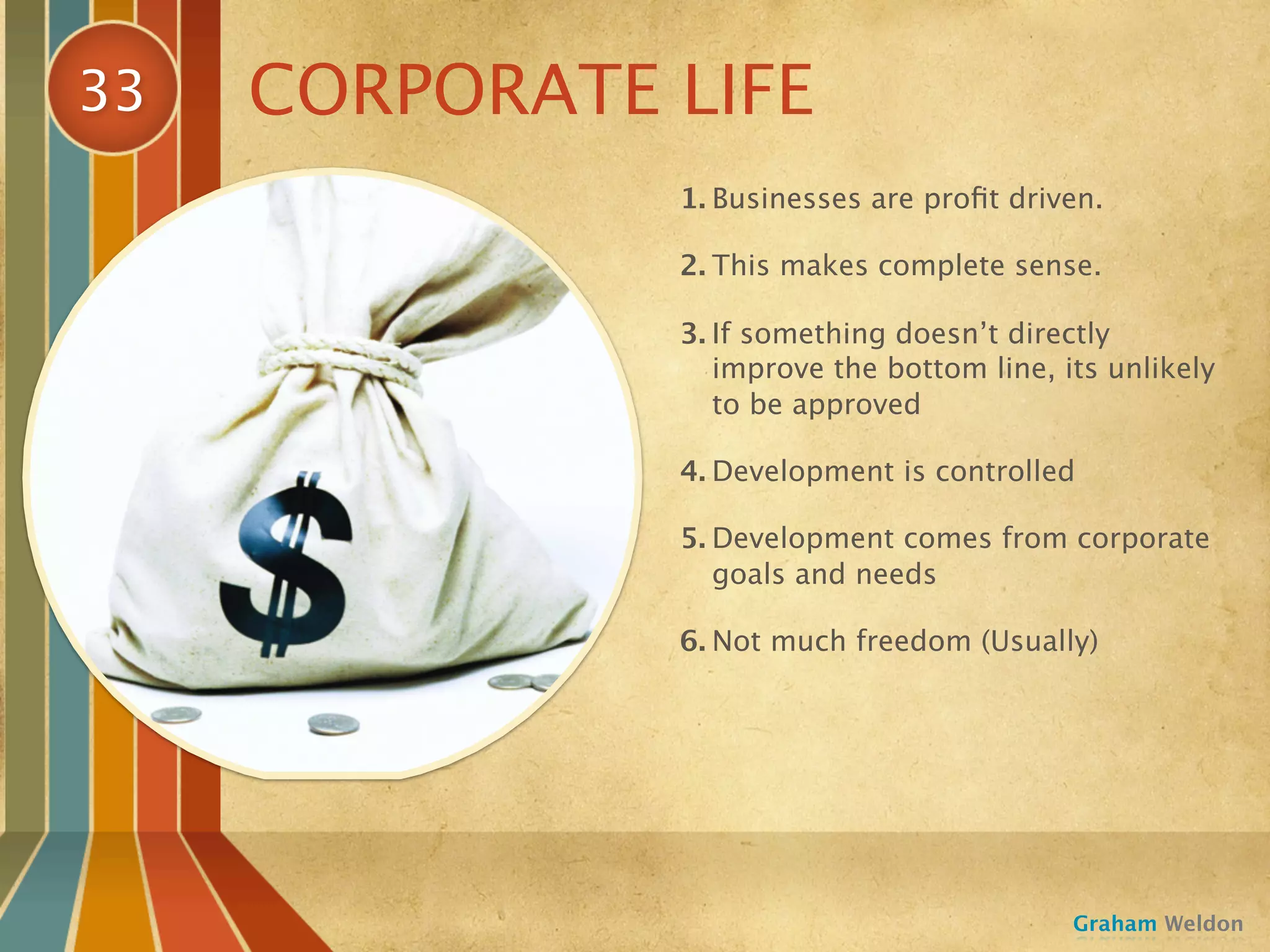 33   CORPORATE LIFE
               1. Businesses are proﬁt driven.

               2. This makes complete sense.

               3. If something doesn’t directly
                  improve the bottom line, its unlikely
                  to be approved

               4. Development is controlled

               5. Development comes from corporate
                  goals and needs

               6. Not much freedom (Usually)




                                            Graham Weldon
 