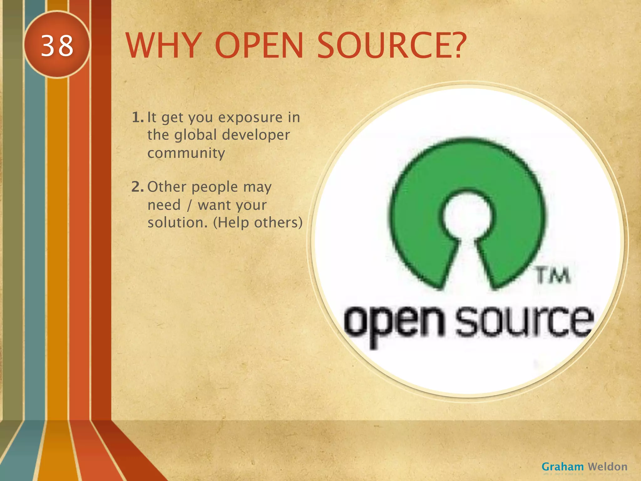 38   WHY OPEN SOURCE?
     1. It get you exposure in
        the global developer
        community

     2. Other people may
        need / want your
        solution. (Help others)




                                  Graham Weldon
 