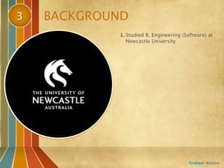 3   BACKGROUND
            1. Studied B. Engineering (Software) at
               Newcastle University




                                         Graham Weldon
 