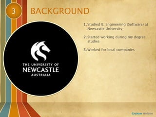 3   BACKGROUND
            1. Studied B. Engineering (Software) at
               Newcastle University

            2. Started working during my degree
               studies

            3. Worked for local companies




                                         Graham Weldon
 