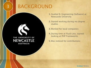 3   BACKGROUND
            1. Studied B. Engineering (Software) at
               Newcastle University

            2. Started working during my degree
               studies

            3. Worked for local companies

            4. During time at Fluid Lino, started
               looking at PHP Frameworks

            5. Was noticed for contributions




                                         Graham Weldon
 