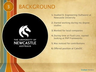 3   BACKGROUND
            1. Studied B. Engineering (Software) at
               Newcastle University

            2. Started working during my degree
               studies

            3. Worked for local companies

            4. During time at Fluid Lino, started
               looking at PHP Frameworks

            5. Was noticed for contributions

            6. Offered position at CakeDC




                                         Graham Weldon
 