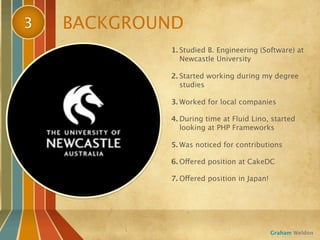 3   BACKGROUND
            1. Studied B. Engineering (Software) at
               Newcastle University

            2. Started working during my degree
               studies

            3. Worked for local companies

            4. During time at Fluid Lino, started
               looking at PHP Frameworks

            5. Was noticed for contributions

            6. Offered position at CakeDC

            7. Offered position in Japan!




                                            Graham Weldon
 