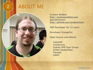 2   ABOUT ME
               Graham Weldon
               http://grahamweldon.com
               @predominant
               http://github.com/predominant

               PHP Developer for 12 years

               Developer Evangelist

               Open Source contributor

                 CakePHP
                 CandyCane
                 Sydney PHP User Group
                 HTML5 BoilerPlate
                 ThreeJS
                 LibGit




                                         Graham Weldon
 