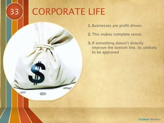 33   CORPORATE LIFE
               1. Businesses are proﬁt driven.

               2. This makes complete sense.

               3. If something doesn’t directly
                  improve the bottom line, its unlikely
                  to be approved




                                            Graham Weldon
 