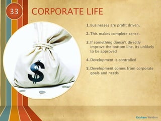 33   CORPORATE LIFE
               1. Businesses are proﬁt driven.

               2. This makes complete sense.

               3. If something doesn’t directly
                  improve the bottom line, its unlikely
                  to be approved

               4. Development is controlled

               5. Development comes from corporate
                  goals and needs




                                            Graham Weldon
 