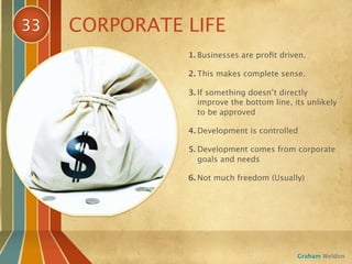33   CORPORATE LIFE
               1. Businesses are proﬁt driven.

               2. This makes complete sense.

               3. If something doesn’t directly
                  improve the bottom line, its unlikely
                  to be approved

               4. Development is controlled

               5. Development comes from corporate
                  goals and needs

               6. Not much freedom (Usually)




                                            Graham Weldon
 