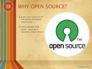 38   WHY OPEN SOURCE?
     1. It get you exposure in
        the global developer
        community

     2. Other people may
        need / want your
        solution. (Help others)




                                  Graham Weldon
 