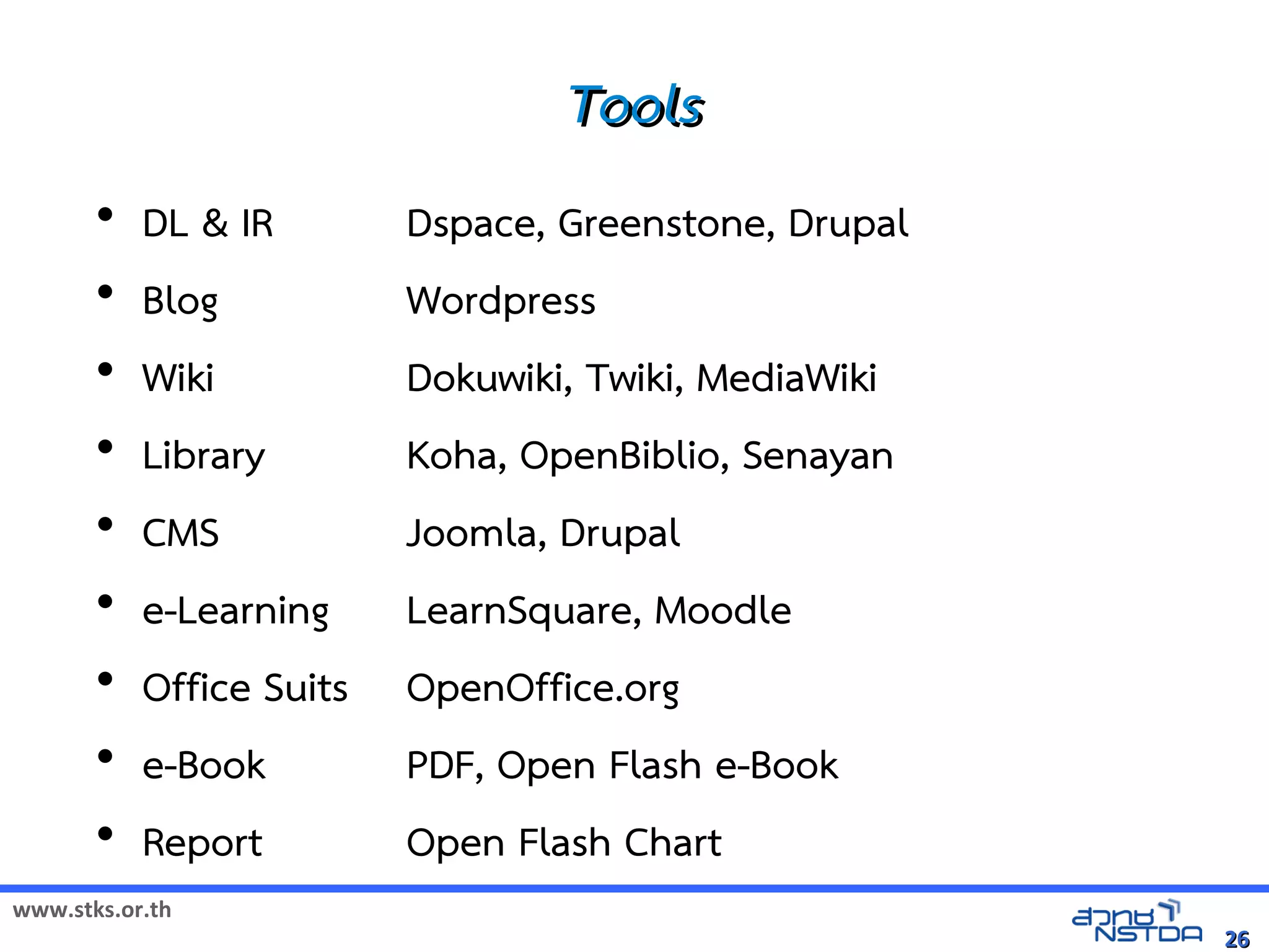 Tools
       •   DL  IR        Dspace, Greenstone, Drupal
       •   Blog           Wordpress
       •   Wiki           Dokuwiki, Twiki, MediaWiki
       •   Library        Koha, OpenBiblio, Senayan
       •   CMS            Joomla, Drupal
       •   e-Learning     LearnSquare, Moodle
       •   Office Suits   OpenOffice.org
       •   e-Book         PDF, Open Flash e-Book
       •   Report         Open Flash Chart
www.stks.or.th
                                                       26
 