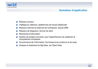 Domaines d’application



!   Réseaux sociaux
!   Intelligence collective, plateformes de travail collaboratif
!   Réseaux internes et externes de l’entreprise, Social CRM
!   Réseaux de blogueurs, fermes de wikis
!   Recherche d’information
!   Gestion de projets innovants, pour l’appréhension de systèmes et
    écosystèmes complexes
!   Gouvernance de l’information, fournisseurs de contenus et de news
!   Analyse et traitement du Big Data, de l’Open Data




                                                                               12	
  
 