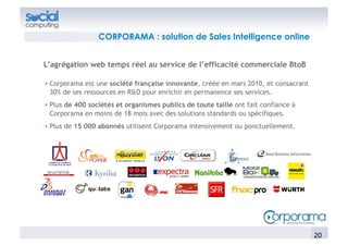 CORPORAMA : solution de Sales Intelligence online


L’agrégation web temps réel au service de l’efficacité commerciale BtoB

!  Corporama est une société française innovante, créée en mars 2010, et consacrant
   30% de ses ressources en R&D pour enrichir en permanence ses services.
!  Plus de 400 sociétés et organismes publics de toute taille ont fait confiance à
   Corporama en moins de 18 mois avec des solutions standards ou spécifiques.
!  Plus de 15 000 abonnés utilisent Corporama intensivement ou ponctuellement.




                                                                                      20	
  
 