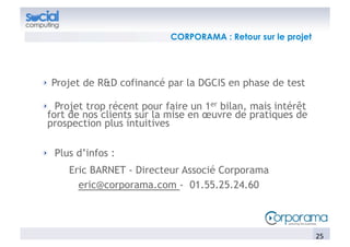 CORPORAMA : Retour sur le projet




!   Projet de R&D cofinancé par la DGCIS en phase de test

!   Projet trop récent pour faire un 1er bilan, mais intérêt
  fort de nos clients sur la mise en œuvre de pratiques de
  prospection plus intuitives

!   Plus d’infos :
      Eric BARNET - Directeur Associé Corporama
        eric@corporama.com - 01.55.25.24.60



                                                                25	
  
 