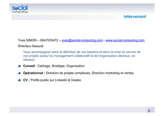  	
  Intervenant




Yves SIMON – 0647535472 – yves@social-computing.com - www.social-computing.com
Directeur Associé
   Vous accompagner dans la définition de vos besoins et dans la mise en oeuvre de
   vos projets autour du management collaboratif et de l'organisation étendue, en
   réseaux
!   Conseil : Cadrage, Stratégie, Organisation

!   Opérationnel : Direction de projets complexes, Direction marketing et ventes

!   CV : Profils public sur Linkedin & Viadeo




                                                                                             3	
  
 
