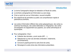 Introduction
!   Le terme Cartographie désigne la réalisation et l'étude de cartes.
!   Le territoire cartographié est l'information au sens large.
!   C'est un point de vue sur l’information, souvent simplifié.
!   Son objectif est de permettre au public une compréhension rapide et
    pertinente du territoire.


!   Les cartes d'information diffèrent des cartes géographiques, des cartes ou
    schémas heuristiques, des cartes éditoriales ou infographies, des cartes
    d'investigation et s'apparentent aux graphes, aux cartes sémantiques et
    dynamiques.


!   Pour cartographier, il faut :
     !   Collecter des données, y avoir accès (API …),
     !   Sélectionner ou trier ces données (indexation, traitements,
         enrichissement),
     !   Concevoir graphiquement la carte (fond de carte),
     !   Renseigner la carte (choix des informations présentées).


                                                                                      4	
  
 