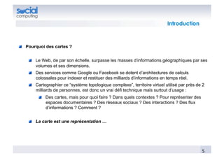 Introduction



!   Pourquoi des cartes ?


    !   Le Web, de par son échelle, surpasse les masses d’informations géographiques par ses
        volumes et ses dimensions.
    !   Des services comme Google ou Facebook se dotent d’architectures de calculs
        colossales pour indexer et restituer des milliards d’informations en temps réel.
    !   Cartographier ce “système topologique complexe”, territoire virtuel utilisé par près de 2
        milliards de personnes, est donc un vrai défi technique mais surtout d’usage :
         !   Des cartes, mais pour quoi faire ? Dans quels contextes ? Pour représenter des
             espaces documentaires ? Des réseaux sociaux ? Des interactions ? Des flux
             d’informations ? Comment ?


    !   La carte est une représentation …




                                                                                               5	
  
 