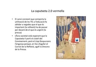 La caputxeta 2.0 vermella

• El canvi constant que comporta la
  utilització de les TIC a l’educació fa
  oblidar a vegades que el que és
  important (la reflexió) ha de passar
  per davant de el que és urgent (la
  pressa)
• L’Àvia societat està esperant que la
  Caputxeta li porti el cistell del
  Coneixement, però el Llop Dospunzero
  l’enganya perquè, en lloc d’agafar el
  Corriol de la Reflexió, agafi la Drecera
  de la Pressa.
 