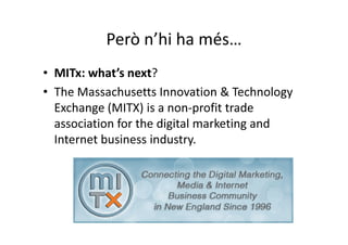 Però n’hi ha més…
• MITx: what’s next?
• The Massachusetts Innovation & Technology
  Exchange (MITX) is a non-profit trade
  association for the digital marketing and
  Internet business industry.
 
