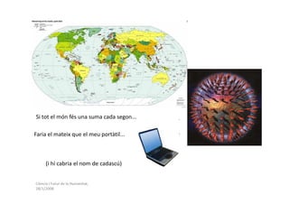 Si tot el món fés una suma cada segon...

Faria el mateix que el meu portàtil...



      (i hi cabria el nom de cadascú)


Ciència i Futur de la Humanitat,
28/1/2008
 