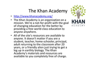 The Khan Academy
• http://www.khanacademy.org/
• The Khan Academy is an organization on a
  mission. We're a not-for-profit with the goal
  of changing education for the better by
  providing a free world-class education to
  anyone anywhere.
• All of the site's resources are available to
  anyone. It doesn't matter if you are a
  student, teacher, home-schooler, principal,
  adult returning to the classroom after 20
  years, or a friendly alien just trying to get a
  leg up in earthly biology. The Khan
  Academy's materials and resources are
  available to you completely free of charge.
 