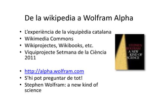De la wikipedia a Wolfram Alpha
•   L’experiència de la viquipèdia catalana
•   Wikimedia Commons
•   Wikiprojectes, Wikibooks, etc.
•   Viquiprojecte Setmana de la Ciència
    2011

• http://alpha.wolfram.com
• S’hi pot preguntar de tot!
• Stephen Wolfram: a new kind of
  science
 