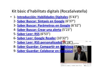 Kit bàsic d’habilitats digitals (RocaSalvatella)
• 1- Introducción: Habilidades Digitales (5’43”)
  2- Saber Buscar: Sintaxis en Google (6’37”)
  3- Saber Buscar: Parámetros en Google (6’32”)
  4- Saber Buscar: Crear una alerta (5’23”)
  5- Saber Leer: RSS (6’53”)
  6- Saber Leer: Google Reader (10’32”)
  7- Saber Leer: RSS personalizados (6’28”)
  8- Saber Guardar: Compartir en Delicious (7’06”)
  9- Saber Guardar: Colaborar en Delicious (6’03”)
 