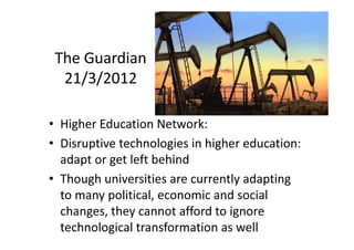 The Guardian
  21/3/2012

• Higher Education Network:
• Disruptive technologies in higher education:
  adapt or get left behind
• Though universities are currently adapting
  to many political, economic and social
  changes, they cannot afford to ignore
  technological transformation as well
 