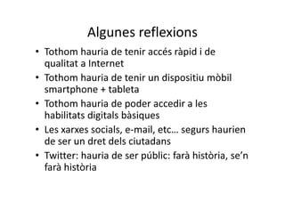 Algunes reflexions
• Tothom hauria de tenir accés ràpid i de
  qualitat a Internet
• Tothom hauria de tenir un dispositiu mòbil
  smartphone + tableta
• Tothom hauria de poder accedir a les
  habilitats digitals bàsiques
• Les xarxes socials, e-mail, etc… segurs haurien
  de ser un dret dels ciutadans
• Twitter: hauria de ser públic: farà història, se’n
  farà història
 