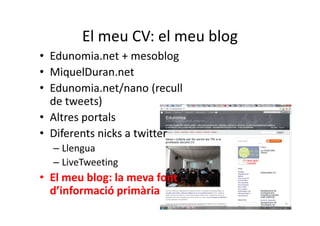 El meu CV: el meu blog
• Edunomia.net + mesoblog
• MiquelDuran.net
• Edunomia.net/nano (recull
  de tweets)
• Altres portals
• Diferents nicks a twitter
  – Llengua
  – LiveTweeting
• El meu blog: la meva font
  d’informació primària
 