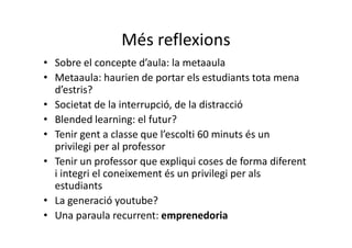 Més reflexions
• Sobre el concepte d’aula: la metaaula
• Metaaula: haurien de portar els estudiants tota mena
  d’estris?
• Societat de la interrupció, de la distracció
• Blended learning: el futur?
• Tenir gent a classe que l’escolti 60 minuts és un
  privilegi per al professor
• Tenir un professor que expliqui coses de forma diferent
  i integri el coneixement és un privilegi per als
  estudiants
• La generació youtube?
• Una paraula recurrent: emprenedoria
 