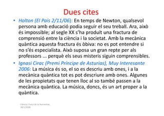 Dues cites
• Holton (El País 2/11/06): En temps de Newton, qualsevol
  persona amb educació podia seguir el seu treball. Ara, això
  és impossible; al segle XX s’ha produït una fractura de
  comprensió entre la ciència i la societat. Amb la mecànica
  quàntica aquesta fractura és òbiva: no es pot entendre si
  no s’és especialista. Això suposa un gran repte per als
  professors ... perquè els seus misteris siguin comprensibles.
• Ignasi Cirac (Premi Príncipe de Asturias), Muy Interesante
  2006: La música és so, el so es descriu amb ones, i a la
  mecànica quàntica tot es pot descriure amb ones. Algunes
  de les propietats que tenen lloc al so també passen a la
  mecànica quàntica. La música, doncs, és un art proper a la
  quàntica.
   Ciència i Futur de la Humanitat,
   28/1/2008
 