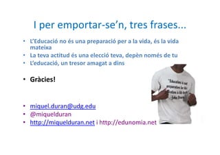 I per emportar-se’n, tres frases...
• L’Educació no és una preparació per a la vida, és la vida
  mateixa
• La teva actitud és una elecció teva, depèn només de tu
• L’educació, un tresor amagat a dins

• Gràcies!


• miquel.duran@udg.edu
• @miquelduran
• http://miquelduran.net i http://edunomia.net
 