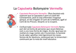 La Caputxeta Bolonyaire Vermella
  • Caputxeta Recercaire Vermella: l’Àvia Societat està
    esperant que la Caputxeta li porti el cistell del
    Coneixement, però el Llop Informàtic l’enganya
    perquè, en lloc d’agafar el Camí de la Reflexió, agafi el
    Camí de les Presses. Després se la cruspeix.

  • L’enlluernada Caputxeta Bolonyaire Vermella forma
    part del col.lectiu de persones que veuen Bolonya
    com a una nova forma de màgia. Ara bé, igual que en
    realitat els mags només són il.lusionistes, la Societat
    ha de saber aprofitar intel.ligentment les noves
    formes de fer docència, començant per la Universitat i
    continuant per la resta de nivell educatius
 