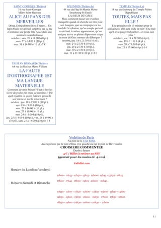 SAINT-GEORGES (Théâtre)                             SPLENDID (Théâtre du)                           TEMPLE (Théâtre Le)
          51 rue Saint-Georges                          48 rue du Fbg-St-Martin Métro               18 rue du faubourg du Temple Métro
          Métro Saint-Georges                                 Strasbourg-St-Denis                                République
                                                             LA SŒUR DU GREC
  ALICE AU PAYS DES                                   Mais comment passer un réveillon
                                                                                                     TOUTES, MAIS PAS
     MERVEILLES                                   tranquille quand on cherche un titre pour              ELLE !
  Dring, Dring debout il est l’heure… Un             son bouquin, que sa compagne est au            Elle pensait avoir 10 minutes pour le
lapin blanc très pressé surgit tic tac tic tac   bord de l’explosion, qu’un couple prétend       convaincre, elle aura toute la nuit ! Une nuit
 et entraîne une petite fille Alice dans une        avoir loué le même appartement, qu’un         qu'il n'est pas prêt d'oublier... et vous non
          aventure rocambolesque                 ami psy arrive en pleine dépression et que                           plus !
     octobre : sam. 20 à 14:00 h (0 pl.)           la soeur du Grec menace de débarquer ?             octobre : jeu. 18 à 21:30 h (4 pl.),
        , sam. 27 à 14:00 h (10 pl.),                  octobre, jeu. 18 à 21:30 h (10 pl.),                 ven. 19 à 21:30 h (4 pl.),
       mer. 31 à 14:00 h (10 pl.) 7 €                      mer. 24 à 21:30 h (10 pl.),                      sam. 20 à 21:30 h (4 pl.),
                                                            jeu. 25 à 21:30 h (10 pl.),                   dim. 21 à 17:00 h (4 pl.) 0 €
                                                           mar. 30 à 21:30 h (10 pl.),
                                                        mer. 31 à 21:30 h (10 pl.) 12 €


     TRISTAN BERNARD (Théâtre)
     64 rue du Rocher Métro Villiers
     LA FAUTE
D'ORTHOGRAPHE EST
    MA LANGUE
   MATERNELLE
  Comment devenir Proust ? Faut-il lire les
Livre de poche par ordre de numéros ? Par
  quel mystère ce qu’on écrit est génial le
      soir même et nul le lendemain ?
     octobre : jeu. 18 à 19:00 h (10 pl.),
         ven. 19 à 19:00 h (10 pl.),
         sam. 20 à 16:00 h (10 pl.),
          mar. 23 à 19:00 h (10 pl.),
         mer. 24 à 19:00 h (10 pl.),
jeu. 25 à 19:00 h (10 pl.), ven. 26 à 19:00 h
   (10 pl.), sam. 27 à 16:00 h (10 pl.) 0 €




                                                            Vedettes de Paris
                                                          Au pied de la Tour Eiffel.
                                  Accès piétons par le pont d'Iéna, rive gauche ou par le pont de Bir-Hakeim
                                                    CROISIERE COMMENTEE
                                                             Durée 1 heure
                                                     4 € / Billet à retirer au SPF
                                                  (gratuit pour les moins de 4 ans)

                                                                Validité 1 an

    Horaire du Lundi au Vendredi
                                                 11h00 - 11h45 - 12h30 - 13h15 - 14h00 - 14h45 - 15h30 - 16h15

                                                 17h00 - 17h45 - 18h30 - 19h15 - 20h00 - 20h45
    Horaires Samedi et Dimanche

                                                 10h30 - 11h00 - 11h30 - 12h00 - 12h30 - 13h00 - 13h30 - 14h00

                                                 14h30 - 15h00 - 15h30 - 16h00 - 16h30 - 17h00 - 17h30 - 18h00

                                                 18h30 - 19h00 - 19h30 - 20h00 - 20h30 - 21h00




                                                                                                                                            11
 