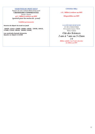 VEDETTES DU PONT NEUF                          CINEMA MK2
           Square du vert- Galant Métro Pont neuf
             CROISIERE COMMENTEE                     7 € / Billet à retirer au SPF
                      Durée 1 heure
              4 € / Billet à retirer au SPF               Disponibles au SPF
           (gratuit pour les moins de 4 ans)

                    Validité permanente

Horaire de départ du lundi au jeudi                     LA CITE DES SCIENCES
                                                          ET DE L'INDUSTRIE
10H30, 11H15, 12H00, 14H00, 14H45, 15H30, 16H15,         30 Corentin Cariou 75018
17H00, 17H45, 18H30, 20H00, 22H00,                            Metro Villette
Les vendredis Samedi dimanche                           Cite des Sciences
Ajouter un départ à 21h00
                                                    2 ans à 7 ans ou 5-12ans
                                                                    3€
                                                     Billets valable 1 an Venir chercher
                                                               les billets au SPF




                                                                                           12
 