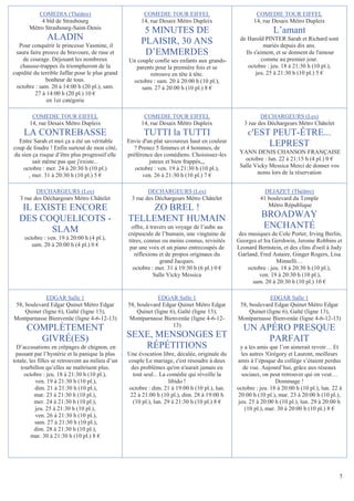 COMEDIA (Théâtre)                             COMEDIE TOUR EIFFEL                             COMEDIE TOUR EIFFEL
           4 bld de Strasbourg                         14, rue Desaix Métro Dupleix                    14, rue Desaix Métro Dupleix
       Métro Strasbourg-Saint-Denis
                                                        5 MINUTES DE                                           L’amant
               ALADIN                                  PLAISIR, 30 ANS                          de Harold PINTER Sarah et Richard sont
  Pour conquérir le princesse Yasmine, il                                                                  mariés depuis dix ans.
 saura faire preuve de bravoure, de ruse et             D’EMMERDES                                Ils s'aiment, et se donnent de l'amour
    de courage. Déjouant les nombreux             Un couple confie ses enfants aux grands-                comme au premier jour.
   chausse-trappes ils triompheront de la           parents pour la première fois et se            octobre : jeu. 18 à 21:30 h (10 pl.),
cupidité du terrible Jaffar pour le plus grand            retrouve en tête à tête.                     jeu. 25 à 21:30 h (10 pl.) 5 €
              bonheur de tous.                     octobre : sam. 20 à 20:00 h (10 pl.),
 octobre : sam. 20 à 14:00 h (20 pl.), sam.            sam. 27 à 20:00 h (10 pl.) 8 €
          27 à 14:00 h (20 pl.) 10 €
               en 1er catégorie

        COMEDIE TOUR EIFFEL                             COMEDIE TOUR EIFFEL                              DECHARGEURS (Les)
       14, rue Desaix Métro Dupleix                    14, rue Desaix Métro Dupleix               3 rue des Déchargeurs Métro Châtelet
    LA CONTREBASSE                                      TUTTI la TUTTI                             C 'EST PEUT-ÊTRE...
  Entre Sarah et moi ça a été un véritable        Envie d'un plat savoureux haut en couleur
coup de foudre ! Enfin surtout de mon côté,          ? Prenez 5 femmes et 4 hommes, de
                                                                                                         LEPREST
du sien ça risque d’être plus progressif elle     préférence des comédiens. Choisissez-les      YANN DENIS CHANSON FRANÇAISE
        sait même pas que j'existe...                      juteux et bien frappés,,,              octobre : lun. 22 à 21:15 h (4 pl.) 0 €
    octobre : mer. 24 à 20:30 h (10 pl.)             octobre : ven. 19 à 21:30 h (10 pl.),      Salle Vicky Messica Merci de donner vos
      , mer. 31 à 20:30 h (10 pl.) 5 €                  ven. 26 à 21:30 h (10 pl.) 7 €                 noms lors de la réservation


          DECHARGEURS (Les)                               DECHARGEURS (Les)                                DEJAZET (Théâtre)
   3 rue des Déchargeurs Métro Châtelet            3 rue des Déchargeurs Métro Châtelet                  41 boulevard du Temple
                                                                                                            Métro République
   IL EXISTE ENCORE                                    ZO BREL !
  DES COQUELICOTS -                               TELLEMENT HUMAIN                                       BROADWAY
         SLAM                                       offre, à travers un voyage de l’aube au              ENCHANTÉ
                                                  crépuscule de l’humain, une vingtaine de     des musiques de Cole Porter, Irving Berlin,
     octobre : ven. 19 à 20:00 h (4 pl.),         titres, connus ou moins connus, revisités    Georges et Ira Gershwin, Jerome Robbins et
        sam. 20 à 20:00 h (4 pl.) 0 €              par une voix et un piano entrecoupés de     Leonard Bernstein, et des clins d'oeil à Judy
                                                     réflexions et de propos originaux du      Garland, Fred Astaire, Ginger Rogers, Lisa
                                                                  grand Jacques.                               Minnelli…
                                                    octobre : mer. 31 à 19:30 h (6 pl.) 0 €        octobre : jeu. 18 à 20:30 h (10 pl.),
                                                               Salle Vicky Messica                      ven. 19 à 20:30 h (10 pl.),
                                                                                                     sam. 20 à 20:30 h (10 pl.) 10 €

             EDGAR Salle 1                                     EDGAR Salle 1                                EDGAR Salle 1
58, boulevard Edgar Quinet Métro Edgar            58, boulevard Edgar Quinet Métro Edgar       58, boulevard Edgar Quinet Métro Edgar
    Quinet (ligne 6), Gaîté (ligne 13),               Quinet (ligne 6), Gaîté (ligne 13),          Quinet (ligne 6), Gaîté (ligne 13),
Montparnasse Bienvenüe (ligne 4-6-12-13)          Montparnasse Bienvenüe (ligne 4-6-12-        Montparnasse Bienvenüe (ligne 4-6-12-13)
                                                                     13)
      COMPLÈTEMENT                                                                               UN APÉRO PRESQUE
        GIVRÉ(ES)                                 SEXE, MENSONGES ET                                  PARFAIT
  D’accusations en crêpages de chignon, en           RÉPÉTITIONS                                y a les amis que l’on aimerait revoir… Et
 passant par l’hystérie et la panique la plus     Une évocation libre, décalée, originale du    les autres !Grégory et Laurent, meilleurs
totale, les filles se retrouvent au milieu d’un   couple Le mariage, c'est résoudre à deux     amis à l’époque du collège s’étaient perdus
    tourbillon qu’elles ne maîtrisent plus.        des problèmes qu'on n'aurait jamais eu         de vue. Aujourd’hui, grâce aux réseaux
      octobre : jeu. 18 à 21:30 h (10 pl.),         tout seul... La comédie qui réveille la      sociaux, on peut retrouver qui on veut…
           ven. 19 à 21:30 h (10 pl.),                               libido !                                    Dommage !
           dim. 21 à 21:30 h (10 pl.),            octobre : dim. 21 à 19:00 h (10 pl.), lun.   octobre : jeu. 18 à 20:00 h (10 pl.), lun. 22 à
          mar. 23 à 21:30 h (10 pl.),              22 à 21:00 h (10 pl.), dim. 28 à 19:00 h    20:00 h (10 pl.), mar. 23 à 20:00 h (10 pl.),
          mer. 24 à 21:30 h (10 pl.),               (10 pl.), lun. 29 à 21:30 h (10 pl.) 8 €   jeu. 25 à 20:00 h (10 pl.), lun. 29 à 20:00 h
           jeu. 25 à 21:30 h (10 pl.),                                                             (10 pl.), mar. 30 à 20:00 h (10 pl.) 8 €
           ven. 26 à 21:30 h (10 pl.),
           sam. 27 à 21:30 h (10 pl.),
          dim. 28 à 21:30 h (10 pl.),
         mar. 30 à 21:30 h (10 pl.) 8 €




                                                                                                                                            5
 